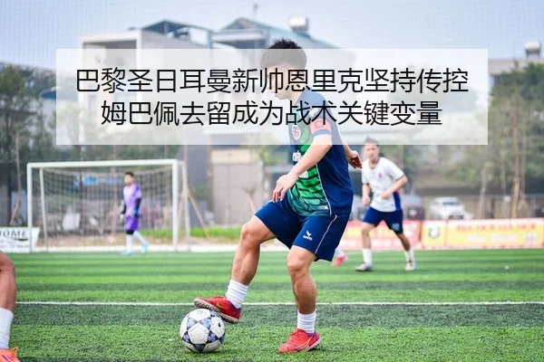 巴黎圣日耳曼新帅恩里克坚持传控 姆巴佩去留成为战术关键变量